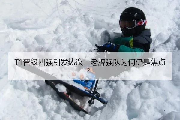 T1晋级四强引发热议：老牌强队为何仍是焦点？